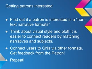 Getting patrons interested
● Find out if a patron is interested in a “nontext narrative formats”
● Think about visual style and plot! It is
easier to connect readers by matching
narratives and subjects.
● Connect users to GNs via other formats.
Get feedback from the Patron!
● Repeat!

 