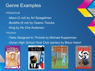 Genre Examples
•Historical
-Maus (2 vol) by Art Spiegelman
-Buddha (8 vol) by Osamu Tezuka
-King by Ho Che Anderson

•Humor
-Tales Designed to Thrizzle by Michael Kupperman
-Ouran High School Host Club (series) by Bisco Hatori

 