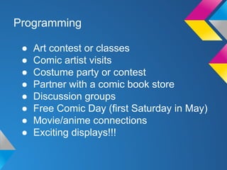 Programming
●
●
●
●
●
●
●
●

Art contest or classes
Comic artist visits
Costume party or contest
Partner with a comic book store
Discussion groups
Free Comic Day (first Saturday in May)
Movie/anime connections
Exciting displays!!!

 