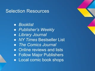 Selection Resources
●
●
●
●
●
●
●
●

Booklist
Publisher’s Weekly
Library Journal
NY Times Bestseller List
The Comics Journal
Online reviews and lists
Follow Major Publishers
Local comic book shops

 