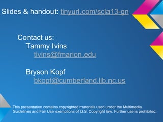 Slides & handout: tinyurl.com/scla13-gn

Contact us:
Tammy Ivins
tivins@fmarion.edu
Bryson Kopf
bkopf@cumberland.lib.nc.us

This presentation contains copyrighted materials used under the Multimedia
Guidelines and Fair Use exemptions of U.S. Copyright law. Further use is prohibited.

 