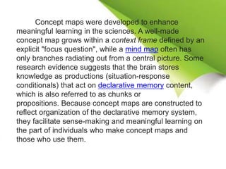 Concept maps were developed to enhance
meaningful learning in the sciences. A well-made
concept map grows within a context frame defined by an
explicit "focus question", while a mind map often has
only branches radiating out from a central picture. Some
research evidence suggests that the brain stores
knowledge as productions (situation-response
conditionals) that act on declarative memory content,
which is also referred to as chunks or
propositions. Because concept maps are constructed to
reflect organization of the declarative memory system,
they facilitate sense-making and meaningful learning on
the part of individuals who make concept maps and
those who use them.
 