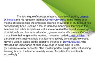 The technique of concept mapping was developed by Joseph
D. Novak and his research team at Cornell University in the 1970s as a
means of representing the emerging science knowledge of students. It has
subsequently been used as a tool to increase meaningful learning in the
sciences and other subjects as well as to represent the expert knowledge
of individuals and teams in education, government and business. Concept
maps have their origin in the learning movement called constructivism. In
particular, constructivists hold that learners actively construct knowledge.
Novak's work is based on the cognitive theories of David Ausubel, who
stressed the importance of prior knowledge in being able to learn
(or assimilate) new concepts: "The most important single factor influencing
learning is what the learner already knows. Ascertain this and teach
accordingly."
 