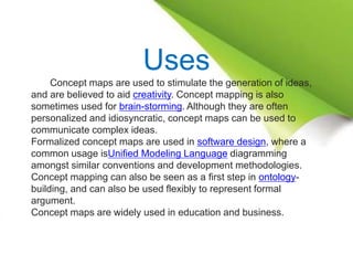 Uses
Concept maps are used to stimulate the generation of ideas,
and are believed to aid creativity. Concept mapping is also
sometimes used for brain-storming. Although they are often
personalized and idiosyncratic, concept maps can be used to
communicate complex ideas.
Formalized concept maps are used in software design, where a
common usage isUnified Modeling Language diagramming
amongst similar conventions and development methodologies.
Concept mapping can also be seen as a first step in ontology-
building, and can also be used flexibly to represent formal
argument.
Concept maps are widely used in education and business.
 