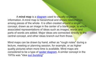 A mind map is a diagram used to visually organize
information. A mind map is hierarchical and shows relationships
among pieces of the whole. It is often created around a single
concept, drawn as an image in the center of a blank page, to which
associated representations of ideas such as images, words and
parts of words are added. Major ideas are connected directly to the
central concept, and other ideas branch out from those.
Mind maps can be drawn by hand, either as "rough notes" during a
lecture, meeting or planning session, for example, or as higher
quality pictures when more time is available. Mind maps are
considered to be a type of spider diagram. A similar concept in the
1970s was "idea sun bursting"
 