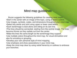 Mind map guidelines
Buzan suggests the following guidelines for creating mind maps:
•Start in the center with an image of the topic, using at least 3 colors.
•Use images, symbols, codes, and dimensions throughout your mind map.
•Select key words and print using upper or lower case letters.
•Each word/image is best alone and sitting on its own line.
•The lines should be connected, starting from the central image. The lines
become thinner as they radiate out from the center.
•Make the lines the same length as the word/image they support.
•Use multiple colors throughout the mind map, for visual stimulation and
also for encoding or grouping.
•Develop your own personal style of mind mapping.
•Use emphasis and show associations in your mind map.
•Keep the mind map clear by using radial hierarchy or outlines to embrace
your branches.
 