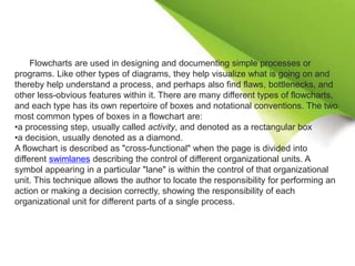 Flowcharts are used in designing and documenting simple processes or
programs. Like other types of diagrams, they help visualize what is going on and
thereby help understand a process, and perhaps also find flaws, bottlenecks, and
other less-obvious features within it. There are many different types of flowcharts,
and each type has its own repertoire of boxes and notational conventions. The two
most common types of boxes in a flowchart are:
•a processing step, usually called activity, and denoted as a rectangular box
•a decision, usually denoted as a diamond.
A flowchart is described as "cross-functional" when the page is divided into
different swimlanes describing the control of different organizational units. A
symbol appearing in a particular "lane" is within the control of that organizational
unit. This technique allows the author to locate the responsibility for performing an
action or making a decision correctly, showing the responsibility of each
organizational unit for different parts of a single process.
 