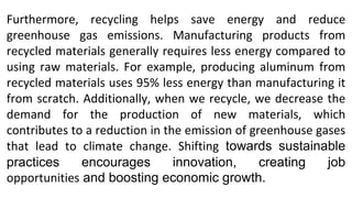 Furthermore, recycling helps save energy and reduce
greenhouse gas emissions. Manufacturing products from
recycled materials generally requires less energy compared to
using raw materials. For example, producing aluminum from
recycled materials uses 95% less energy than manufacturing it
from scratch. Additionally, when we recycle, we decrease the
demand for the production of new materials, which
contributes to a reduction in the emission of greenhouse gases
that lead to climate change. Shifting towards sustainable
practices encourages innovation, creating job
opportunities and boosting economic growth.
 