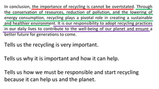 In conclusion, the importance of recycling is cannot be overtstated. Through
the conservation of resources, reduction of pollution, and the lowering of
energy consumption, recycling plays a pivotal role in creating a sustainable
and healthier environment. It is our responsibility to adopt recycling practices
in our daily lives to contribute to the well-being of our planet and ensure a
better future for generations to come.
Tells us the recycling is very important.
Tells us why it is important and how it can help.
Tells us how we must be responsible and start recycling
because it can help us and the planet.
 