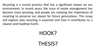 Recycling is a crucial practice that has a significant impact on our
environment. In recent years, the issue of waste management has
become more pressing, and people are realizing the importance of
recycling to preserve our planet for future generations. This essay
will explore why recycling is essential and how it contributes to a
cleaner and healthier Earth.
HOOK?
THESIS?
 