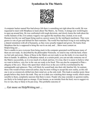 Symbolism In The Matrix
A computer hacker named Neo had always felt there is something not right about the world. He was
requested to meet with Morpheus to learn about The Matrix , by Trinity. A strange new world begins
to open up around him. He was confronted with tough decisions, and slowly learns the truth about the
world; humans of the 21st century waged a war against the machines they created, to no avail.
Humans lost the war and began being used as a power source for the intelligent machinery. They were
grown in vats of goo and farmed for their nutrients. The world Neo had been living in was nothing but
a shared simulation with all of humanity, as they were actually trapped and grown. He learns from
Morpheus that he is supposed to bring the war to an end, and ... Show more content on
Helpwriting.net ...
Neo is unable to save everyone from being stuck in the computer generated world because many of
them are not ready. As described by the philosopher Nietzsche, we tend to stay with the herd, where
we feel safe and aware. Many of those in the Matrix are not ready to see the truth; it is too much for
them to handle. In addition, as Morpheus stated; at a certain point, you can not take someone out of
the Matrix successfully, as it is too much of a shock and loss. It is true, that it is easier to believe what
we want to believe, very few in the vats are ready to be freed. This can also be compared to Plato s
allegory of the cave. Those who spent their whole lives in the cave will be overwhelmed by the
unimaginable and unknown. They will likely be scared back into their old, familiar life. In contrast,
those who would of been removed earlier, may be more willing to accept this new reality, as this old
one is not so extensively drilled into their mind yet, as the only truth. This leads to another point; these
people believe they know the truth. They are in a dark cave watching their strange world, which seems
sensible to them, completely unaware that there is more. People who may consider or question reality,
are likely to be looked upon as strange. If one human, as an outsider from the herd, was to suggest we
live in vats, they re likely to be put away. This probable outcome of
... Get more on HelpWriting.net ...
 