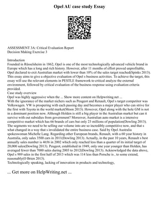 Opel AU case study Essay
ASSESSMENT 3A: Critical Evaluation Report
Decision Making Exercise 3
Introduction
Founded in Rüsselsheim in 1862, Opel is one of the most technologically advanced vehicle brand in
Europe which has a long and rich history. However, after 11 months of effort proved unprofitable,
Opel declared to exit Australian market with lower than 10% of the sales target reached(Spinks 2013).
This essay aims to give a objective evaluation of Opel s business activities. To achieve the target, this
essay will use the relevant elements in PESTLE framework to critical analyze the external
environment, followed by critical evaluation of the business response using evaluation criteria
provided.
Case study overview
Opel was highly aggressive when the ... Show more content on Helpwriting.net ...
With the ignorance of the market nichers such as Peugeot and Renault, Opel s target competitor was
Volkswagen. VW is prospering with each passing day and becomes a major player who can strive for
the first with Toyota in the world market(Moon 2013). However, Opel along with the hole GM is not
in a dominant position now. Although Holden is still a big player in the Australian market but can it
survive with out subsidies from government? Moreover, Australian auto market is a intensive
competitive market which has 66 brands of cars but only 23 millions of population(Dowling 2013).
The segments we need to be selling our volume into are so incredibly competitive now, and that s
what changed in a way that s invalidated the entire business case. Said by Opel Australia
spokeswoman Michelle Lang. Regarding other European brands, Renault, with a 60 year history in
Australia, only sales 3500 cars in 2011(Dowling 2013). Actually, in the past 10 years, Renault s best
annually sales number is 4656 in 2002 which only reached less than a quarter of its initial target of
20,000 sales(Dowling 2013). Peugeot, established in 1949, only one year younger than Holden, has
averaged fewer than 7000 sales during 2003 to 2012(Dowling 2013). Acknowledged the data above,
Opel s 989 sales in the first half of 2013 which was 114 less than Porsche is , to some extend,
reasonably(O Brien 2013).
Technologically speaking, lacking of innovation in products and technology,
... Get more on HelpWriting.net ...
 