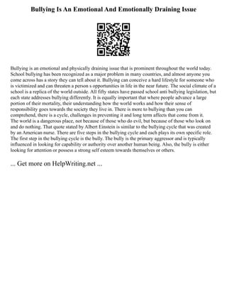 Bullying Is An Emotional And Emotionally Draining Issue
Bullying is an emotional and physically draining issue that is prominent throughout the world today.
School bullying has been recognized as a major problem in many countries, and almost anyone you
come across has a story they can tell about it. Bullying can conceive a hard lifestyle for someone who
is victimized and can threaten a person s opportunities in life in the near future. The social climate of a
school is a replica of the world outside. All fifty states have passed school anti bullying legislation, but
each state addresses bullying differently. It is equally important that where people advance a large
portion of their mortality, their understanding how the world works and how their sense of
responsibility goes towards the society they live in. There is more to bullying than you can
comprehend, there is a cycle, challenges in preventing it and long term affects that come from it.
The world is a dangerous place, not because of those who do evil, but because of those who look on
and do nothing. That quote stated by Albert Einstein is similar to the bullying cycle that was created
by an American nurse. There are five steps in the bullying cycle and each plays its own specific role.
The first step in the bullying cycle is the bully. The bully is the primary aggressor and is typically
influenced in looking for capability or authority over another human being. Also, the bully is either
looking for attention or possess a strong self esteem towards themselves or others.
... Get more on HelpWriting.net ...
 