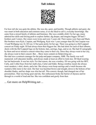 Tall Athlete
For how tall she was quite the athlete. She was shy, quiet, and humble. Though athletic and quiet, she
was smart in both education and common sense, or as she liked to call it, everyday knowledge. She
came from a mixed family of athletes and brainiacs. She was a middle child. For her age, many
admired her skills and forcing push to explore farther, dig deeper, and imagine bigger. DJ had 3
brothers and 2 sisters. Her sisters were twins and were 3 years old. Their names were Sam and Mack.
Her brothers were Kyle, Caspian, and Wolfgang. Kyle was 1 year younger than DJ, but Caspian was
14 and Wolfgang was 16. DJ was 12 but quite pretty for her age. There was going to a Def Leppard
concert on Friday night. DJ had always been their biggest fan. She had shirts for each of their albums,
shorts with the Def Leppard logo on the bottom, hats, earrings, bags, and so on. She had 42 autographs
by them and never missed a concert when they came to their city. Since they always went to her city,
she always went to their concert. But ... Show more content on Helpwriting.net ...
Her dad was a contracts manager for the pulp and paper company, ABB. The family was well
mannered, well educated, healthy, and always made at least an effort to look nice. DJ liked wearing
her hat backwards. It was her style. For that reason, she was a tomboy. DJ was going with her BFF,
Carly, and 2 other boys from her math class, Carter and Eddie. Being a tomboy meant she always
wore sneakers, t shirt, shorts, and a hat. She always wore hoop earrings and a watch because she
wanted a little more to her style. Her hair was hazelnut brown and straight, down to the bottom of her
shoulder blades, and her shape was slim but tall. This concert, though, had changed one of her
personalities. That was being quiet and shy. Her enthusiasm broke the barrier of shyness and let
through to a world of loud and fun. She was confident and goofy from then
... Get more on HelpWriting.net ...
 