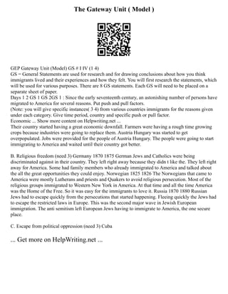 The Gateway Unit ( Model )
GEP Gateway Unit (Model) GS # I IV (1 4)
GS = General Statements are used for research and for drawing conclusions about how you think
immigrants lived and their experiences and how they felt. You will first research the statements, which
will be used for various purposes. There are 8 GS statements. Each GS will need to be placed on a
separate sheet of paper.
Days 1 2 GS 1 GS 2GS 1 : Since the early seventeenth century, an astonishing number of persons have
migrated to America for several reasons. Put push and pull factors.
(Note: you will give specific instances( 3 4) from various countries immigrants for the reasons given
under each category. Give time period, country and specific push or pull factor.
Economic ... Show more content on Helpwriting.net ...
Their country started having a great economic downfall. Farmers were having a rough time growing
crops because industries were going to replace them. Austria Hungary was started to get
overpopulated. Jobs were provided for the people of Austria Hungary. The people were going to start
immigrating to America and waited until their country got better.
B. Religious freedom (need 3) Germany 1870 1875 German Jews and Catholics were being
discriminated against in their country. They left right away because they didn t like the. They left right
away for America. Some had family members who already immigrated to America and talked about
the all the great opportunities they could enjoy. Norwegian 1825 1826 The Norwegians that came to
America were mostly Lutherans and priests and Quakers to avoid religious persecution. Most of the
religious groups immigrated to Western New York in America. At that time and all the time America
was the Home of the Free. So it was easy for the immigrants to love it. Russia 1870 1880 Russian
Jews had to escape quickly from the persecutions that started happening. Fleeing quickly the Jews had
to escape the restricted laws in Europe. This was the second major wave in Jewish European
immigration. The anti semitism left European Jews having to immigrate to America, the one secure
place.
C. Escape from political oppression (need 3) Cuba
... Get more on HelpWriting.net ...
 