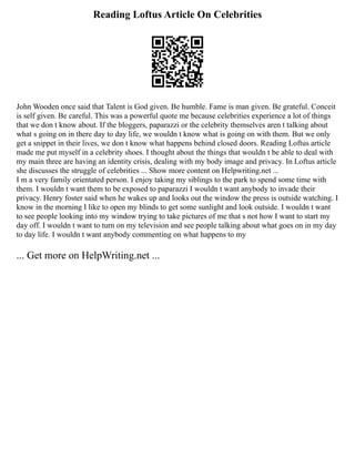 Reading Loftus Article On Celebrities
John Wooden once said that Talent is God given. Be humble. Fame is man given. Be grateful. Conceit
is self given. Be careful. This was a powerful quote me because celebrities experience a lot of things
that we don t know about. If the bloggers, paparazzi or the celebrity themselves aren t talking about
what s going on in there day to day life, we wouldn t know what is going on with them. But we only
get a snippet in their lives, we don t know what happens behind closed doors. Reading Loftus article
made me put myself in a celebrity shoes. I thought about the things that wouldn t be able to deal with
my main three are having an identity crisis, dealing with my body image and privacy. In Loftus article
she discusses the struggle of celebrities ... Show more content on Helpwriting.net ...
I m a very family orientated person. I enjoy taking my siblings to the park to spend some time with
them. I wouldn t want them to be exposed to paparazzi I wouldn t want anybody to invade their
privacy. Henry foster said when he wakes up and looks out the window the press is outside watching. I
know in the morning I like to open my blinds to get some sunlight and look outside. I wouldn t want
to see people looking into my window trying to take pictures of me that s not how I want to start my
day off. I wouldn t want to turn on my television and see people talking about what goes on in my day
to day life. I wouldn t want anybody commenting on what happens to my
... Get more on HelpWriting.net ...
 