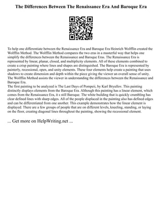 The Differences Between The Renaissance Era And Baroque Era
To help one differentiate between the Renaissance Era and Baroque Era Heinrich Wolfflin created the
Wolfflin Method. The Wolfflin Method compares the two eras in a masterful way that helps one
simplify the differences between the Renaissance and Baroque Eras. The Renaissance Era is
represented by linear, planar, closed, and multiplicity elements. All of these elements combined to
create a crisp painting where lines and shapes are distinguished. The Baroque Era is represented by
painterly, recessional, open, and unity elements. These four elements help create a painting that uses
shadows to create dimension and depth within the piece giving the viewer an overall sense of unity.
The Wolfflin Method assists the viewer in understanding the differences between the Renaissance and
Baroque Era.
The first painting to be analyzed is The Last Days of Pompeii, by Karl Bryullov. This painting
distinctly displays elements from the Baroque Era. Although this painting has a linear element, which
comes from the Renaissance Era, it s still Baroque. The white building that is quickly crumbling has
clear defined lines with sharp edges. All of the people displaced in the painting also has defined edges
and can be differentiated from one another. This example demonstrates how the linear element is
displayed. There are a few groups of people that are on different levels, kneeling, standing, or laying
on the floor, creating diagonal lines throughout the painting, showing the recessional element.
... Get more on HelpWriting.net ...
 