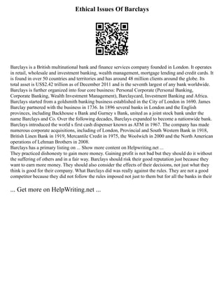 Ethical Issues Of Barclays
Barclays is a British multinational bank and finance services company founded in London. It operates
in retail, wholesale and investment banking, wealth management, mortgage lending and credit cards. It
is found in over 50 countries and territories and has around 48 million clients around the globe. Its
total asset is US$2.42 trillion as of December 2011 and is the seventh largest of any bank worldwide.
Barclays is further organized into four core business: Personal Corporate (Personal Banking,
Corporate Banking, Wealth Investment Management), Barclaycard, Investment Banking and Africa.
Barclays started from a goldsmith banking business established in the City of London in 1690. James
Barclay partnered with the business in 1736. In 1896 several banks in London and the English
provinces, including Backhouse s Bank and Gurney s Bank, united as a joint stock bank under the
name Barclays and Co. Over the following decades, Barclays expanded to become a nationwide bank.
Barclays introduced the world s first cash dispenser known as ATM in 1967. The company has made
numerous corporate acquisitions, including of London, Provincial and South Western Bank in 1918,
British Linen Bank in 1919, Mercantile Credit in 1975, the Woolwich in 2000 and the North American
operations of Lehman Brothers in 2008.
Barclays has a primary listing on ... Show more content on Helpwriting.net ...
They practiced dishonesty to gain more money. Gaining profit is not bad but they should do it without
the suffering of others and in a fair way. Barclays should risk their good reputation just because they
want to earn more money. They should also consider the effects of their decisions, not just what they
think is good for their company. What Barclays did was really against the rules. They are not a good
competitor because they did not follow the rules imposed not just to them but for all the banks in their
... Get more on HelpWriting.net ...
 