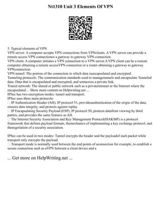 Nt1310 Unit 3 Elements Of VPN
5. Typical elements of VPN
VPN server: A computer accepts VPN connections from VPNclients. A VPN server can provide a
remote access VPN connectionor a gateway to gateway VPN connection.
VPN client: A computer initiates a VPN connection to a VPN server.A VPN client can be a remote
computer obtaining a remote accessVPN connection or a router obtaining a gateway to gateway
VPNconnection.
VPN tunnel: The portion of the connection in which data isencapsulated and encrypted.
Tunneling protocols: The communication standards used to managetunnels and encapsulate Tunneled
data: Data that is encapsulated and encrypted, and sentacross a private link.
Transit network: The shared or public network such as a privateintranet or the Internet where the
encapsulated ... Show more content on Helpwriting.net ...
IPSec has two encryption modes: tunnel and transport.
IPSec uses three main protocols:
 IP Authentication Header (AH), IP protocol 51, providesauthentication of the origin of the data,
ensures data integrity, and protects against replay.
 IP Encapsulating Security Payload (ESP), IP protocol 50, protects datafrom viewing by third
parties, and provides the same features as AH.
 The Internet Security Association and Key Management Protocol(ISAKMP) is a protocol
framework that defines payload formats, themechanics of implementing a key exchange protocol, and
thenegotiation of a security association.
IPSec can be used in two modes: Tunnel encrypts the header and the payloadof each packet while
transport only encrypts the payload.
 Transport mode is normally used between the end points of aconnection for example, to establish a
secure connection such as aVPN between a client device and a
... Get more on HelpWriting.net ...
 