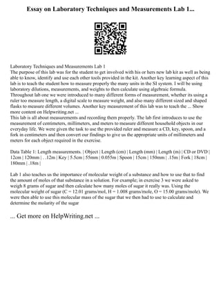 Essay on Laboratory Techniques and Measurements Lab 1...
Laboratory Techniques and Measurements Lab 1
The purpose of this lab was for the student to get involved with his or hers new lab kit as well as being
able to know, identify and use each other tools provided in the kit. Another key learning aspect of this
lab is to teach the student how to measure properly the many units in the SI system. I will be using
laboratory dilutions, measurements, and weights to then calculate using algebraic formula.
Throughout lab one we were introduced to many different forms of measurement, whether its using a
ruler too measure length, a digital scale to measure weight, and also many different sized and shaped
flasks to measure different volumes. Another key measurement of this lab was to teach the ... Show
more content on Helpwriting.net ...
This lab is all about measurements and recording them properly. The lab first introduces to use the
measurement of centimeters, millimeters, and meters to measure different household objects in our
everyday life. We were given the task to use the provided ruler and measure a CD, key, spoon, and a
fork in centimeters and then convert our findings to give us the appropriate units of millimeters and
meters for each object required in the exercise.
Data Table 1: Length measurements. | Object | Length (cm) | Length (mm) | Length (m) | CD or DVD |
12cm | 120mm | . .12m | Key | 5.5cm | 55mm | 0.055m | Spoon | 15cm | 150mm | .15m | Fork | 18cm |
180mm | .18m |
Lab 1 also teaches us the importance of molecular weight of a substance and how to use that to find
the amount of moles of that substance in a solution. For example; in exercise 3 we were asked to
weigh 8 grams of sugar and then calculate how many moles of sugar it really was. Using the
molecular weight of sugar (C = 12.01 grams/mol, H = 1.008 grams/mole, O = 15.00 grams/mole). We
were then able to use this molecular mass of the sugar that we then had to use to calculate and
determine the molarity of the sugar
... Get more on HelpWriting.net ...
 
