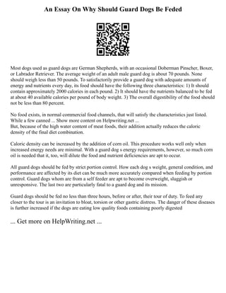 An Essay On Why Should Guard Dogs Be Feded
Most dogs used as guard dogs are German Shepherds, with an occasional Doberman Pinscher, Boxer,
or Labrador Retriever. The average weight of an adult male guard dog is about 70 pounds. None
should weigh less than 50 pounds. To satisfactorily provide a guard dog with adequate amounts of
energy and nutrients every day, its food should have the following three characteristics: 1) It should
contain approximately 2000 calories in each pound. 2) It should have the nutrients balanced to be fed
at about 40 available calories per pound of body weight. 3) The overall digestibility of the food should
not be less than 80 percent.
No food exists, in normal commercial food channels, that will satisfy the characteristics just listed.
While a few canned ... Show more content on Helpwriting.net ...
But, because of the high water content of meat foods, their addition actually reduces the caloric
density of the final diet combination.
Caloric density can be increased by the addition of corn oil. This procedure works well only when
increased energy needs are minimal. With a guard dog s energy requirements, however, so much corn
oil is needed that it, too, will dilute the food and nutrient deficiencies are apt to occur.
All guard dogs should be fed by strict portion control. How each dog s weight, general condition, and
performance are affected by its diet can be much more accurately compared when feeding by portion
control. Guard dogs whom are from a self feeder are apt to become overweight, sluggish or
unresponsive. The last two are particularly fatal to a guard dog and its mission.
Guard dogs should be fed no less than three hours, before or after, their tour of duty. To feed any
closer to the tour is an invitation to bloat, torsion or other gastric distress. The danger of these diseases
is further increased if the dogs are eating low quality foods containing poorly digested
... Get more on HelpWriting.net ...
 