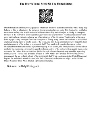 The International Scene Of The United States
Due to the effects of Hollywood, space has often been described as the final frontier. While many may
believe in this, in all actuality the last great frontier remains here on earth. This frontier lies just below
the water s surface, and to which the discussion of ownership is remains just as murky as its depths.
Interests in the cultivation of the ocean has grown steadily over the more recent decades as more and
more nations have claimed exclusive use of certain areas of the high seas. Traditionally while many
have enjoyed vastly unhinged freedoms in regards to fishing many coastal nations have extended their
exclusive fishing rights to nearby areas of the ocean, and now these same nations have begun to claim
exclusive control of the seabed or continental shelf. This article will examine how these claims
influence the international scene, explore the legality of the claims, and finally will take on the role of
mediator by examining a proposal in regards to future control of the seabed with a special focus on the
actions of the United States at this time. While the topic of seabed control may seem like a pressing
matter, it wasn t voiced until president Truman in 1945. At this time Truman declared, the national
resources of the sea bed and subsoil of the continental shelf lying contiguous to the United States and
beyond the traditional American three mile limit of the territorial seas were subject to the United
States (Creamer 206). While Truman s proclamation exerted
... Get more on HelpWriting.net ...
 