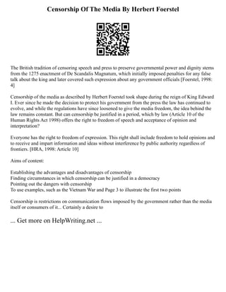 Censorship Of The Media By Herbert Foerstel
The British tradition of censoring speech and press to preserve governmental power and dignity stems
from the 1275 enactment of De Scandalis Magnatum, which initially imposed penalties for any false
talk about the king and later covered such expression about any government officials [Foerstel, 1998:
4]
Censorship of the media as described by Herbert Foerstel took shape during the reign of King Edward
I. Ever since he made the decision to protect his government from the press the law has continued to
evolve, and while the regulations have since loosened to give the media freedom, the idea behind the
law remains constant. But can censorship be justified in a period, which by law (Article 10 of the
Human Rights Act 1998) offers the right to freedom of speech and acceptance of opinion and
interpretation?
Everyone has the right to freedom of expression. This right shall include freedom to hold opinions and
to receive and impart information and ideas without interference by public authority regardless of
frontiers. [HRA, 1998: Article 10]
Aims of content:
Establishing the advantages and disadvantages of censorship
Finding circumstances in which censorship can be justified in a democracy
Pointing out the dangers with censorship
To use examples, such as the Vietnam War and Page 3 to illustrate the first two points
Censorship is restrictions on communication flows imposed by the government rather than the media
itself or consumers of it... Certainly a desire to
... Get more on HelpWriting.net ...
 