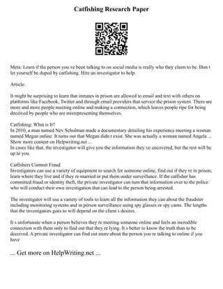 Catfishing Research Paper
Meta: Learn if the person you ve been talking to on social media is really who they claim to be. Don t
let yourself be duped by catfishing. Hire an investigator to help.
Article:
It might be surprising to learn that inmates in prison are allowed to email and text with others on
platforms like Facebook, Twitter and through email providers that service the prison system. There are
more and more people meeting online and making a connection, which leaves people ripe for being
deceived by people who are misrepresenting themselves.
Catfishing: What is It?
In 2010, a man named Nev Schulman made a documentary detailing his experience meeting a woman
named Megan online. It turns out that Megan didn t exist. She was actually a woman named Angela ...
Show more content on Helpwriting.net ...
In cases like that, the investigator will give you the information they ve uncovered, but the rest will be
up to you.
Catfishers Commit Fraud
Investigators can use a variety of equipment to search for someone online, find out if they re in prison,
learn where they live and if they re married or put them under surveillance. If the catfisher has
committed fraud or identity theft, the private investigator can turn that information over to the police
who will conduct their own investigation that can lead to the person being arrested.
The investigator will use a variety of tools to learn all the information they can about the fraudster
including monitoring systems and in person surveillance using spy glasses or spy cams. The lengths
that the investigators goes to will depend on the client s desires.
It s unfortunate when a person believes they re meeting someone online and feels an incredible
connection with them only to find out that they re lying. It s better to know the truth than to be
deceived. A private investigator can find out more about the person you re talking to online if you
have
... Get more on HelpWriting.net ...
 