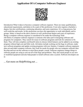 Application Of A Computer Software Engineer
Introduction What it takes to become a computer software engineer. There are many qualifications,
educational requirements, and duties to be a part of this profession. It not only requires a bachelor s
degree, but also certifications, continuing education, and years experience. It is a long process, but
well worth the end results. In this profession you have the opportunity to work individually and in
groups. Salary is based on the above factors as well, professional degree and years of experience.
Being a computer software engineer is considered to be under the technology field.
Job Duties A computer software engineer is someone who takes part in designing software and
programs for computers. They search for issues in software programs and look for solutions to fix
them. They will also complete cost/benefit ratios to choose which features can be added to an existing
program without high cost and little work. Job duties include working out the bugs in software, make
new software programs and update existing programs with new features. Computer software engineers
plan out and make computer software, they look for needs for people who use computer software then
develop and test out the software to meet those people s needs. Software engineers change things to
software people are using to sort out all of the bugs and problems. They also teach people to use new
or modified equipment and also help people to install software onto a system. Software developers are
in
... Get more on HelpWriting.net ...
 