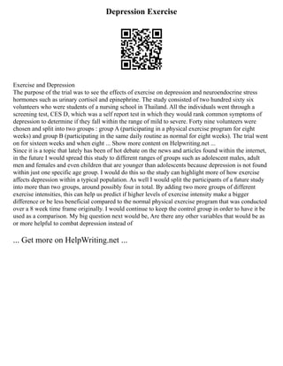 Depression Exercise
Exercise and Depression
The purpose of the trial was to see the effects of exercise on depression and neuroendocrine stress
hormones such as urinary cortisol and epinephrine. The study consisted of two hundred sixty six
volunteers who were students of a nursing school in Thailand. All the individuals went through a
screening test, CES D, which was a self report test in which they would rank common symptoms of
depression to determine if they fall within the range of mild to severe. Forty nine volunteers were
chosen and split into two groups : group A (participating in a physical exercise program for eight
weeks) and group B (participating in the same daily routine as normal for eight weeks). The trial went
on for sixteen weeks and when eight ... Show more content on Helpwriting.net ...
Since it is a topic that lately has been of hot debate on the news and articles found within the internet,
in the future I would spread this study to different ranges of groups such as adolescent males, adult
men and females and even children that are younger than adolescents because depression is not found
within just one specific age group. I would do this so the study can highlight more of how exercise
affects depression within a typical population. As well I would split the participants of a future study
into more than two groups, around possibly four in total. By adding two more groups of different
exercise intensities, this can help us predict if higher levels of exercise intensity make a bigger
difference or be less beneficial compared to the normal physical exercise program that was conducted
over a 8 week time frame originally. I would continue to keep the control group in order to have it be
used as a comparison. My big question next would be, Are there any other variables that would be as
or more helpful to combat depression instead of
... Get more on HelpWriting.net ...
 