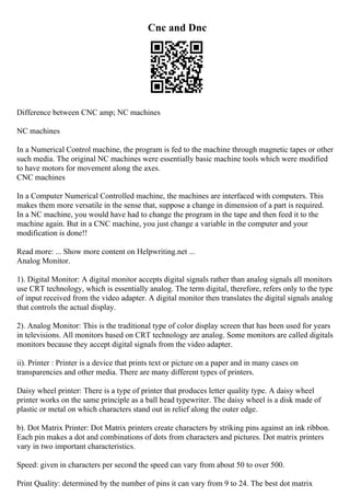 Cnc and Dnc
Difference between CNC amp; NC machines
NC machines
In a Numerical Control machine, the program is fed to the machine through magnetic tapes or other
such media. The original NC machines were essentially basic machine tools which were modified
to have motors for movement along the axes.
CNC machines
In a Computer Numerical Controlled machine, the machines are interfaced with computers. This
makes them more versatile in the sense that, suppose a change in dimension of a part is required.
In a NC machine, you would have had to change the program in the tape and then feed it to the
machine again. But in a CNC machine, you just change a variable in the computer and your
modification is done!!
Read more: ... Show more content on Helpwriting.net ...
Analog Monitor.
1). Digital Monitor: A digital monitor accepts digital signals rather than analog signals all monitors
use CRT technology, which is essentially analog. The term digital, therefore, refers only to the type
of input received from the video adapter. A digital monitor then translates the digital signals analog
that controls the actual display.
2). Analog Monitor: This is the traditional type of color display screen that has been used for years
in televisions. All monitors based on CRT technology are analog. Some monitors are called digitals
monitors because they accept digital signals from the video adapter.
ii). Printer : Printer is a device that prints text or picture on a paper and in many cases on
transparencies and other media. There are many different types of printers.
Daisy wheel printer: There is a type of printer that produces letter quality type. A daisy wheel
printer works on the same principle as a ball head typewriter. The daisy wheel is a disk made of
plastic or metal on which characters stand out in relief along the outer edge.
b). Dot Matrix Printer: Dot Matrix printers create characters by striking pins against an ink ribbon.
Each pin makes a dot and combinations of dots from characters and pictures. Dot matrix printers
vary in two important characteristics.
Speed: given in characters per second the speed can vary from about 50 to over 500.
Print Quality: determined by the number of pins it can vary from 9 to 24. The best dot matrix
 