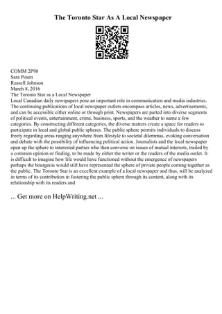 The Toronto Star As A Local Newspaper
COMM 2P98
Sara Posen
Russell Johnson
March 8, 2016
The Toronto Star as a Local Newspaper
Local Canadian daily newspapers pose an important role in communication and media industries.
The continuing publications of local newspaper outlets encompass articles, news, advertisements,
and can be accessible either online or through print. Newspapers are parted into diverse segments
of political events, entertainment, crime, business, sports, and the weather to name a few
categories. By constructing different categories, the diverse matters create a space for readers to
participate in local and global public spheres. The public sphere permits individuals to discuss
freely regarding areas ranging anywhere from lifestyle to societal dilemmas, evoking conversation
and debate with the possibility of influencing political action. Journalists and the local newspaper
open up the sphere to interested parties who then converse on issues of mutual interests, trailed by
a common opinion or finding, to be made by either the writer or the readers of the media outlet. It
is difficult to imagine how life would have functioned without the emergence of newspapers
perhaps the bourgeois would still have represented the sphere of private people coming together as
the public. The Toronto Star is an excellent example of a local newspaper and thus, will be analyzed
in terms of its contribution in fostering the public sphere through its content, along with its
relationship with its readers and
... Get more on HelpWriting.net ...
 