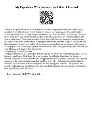 My Experience With Stressors, And What I Learned
Earlier in the quarter we were asked to make a list about things that stresses out. I have always
considered myself the type of person that rarely stresses over anything, so it was difficult to
write some down. After keeping track of stressors in my life for 10 days, I realized that I do stress
about issues more than I ever considered. Before this class, stresswas not something I took into
great consideration. To my understanding, if you were suffering from stress that meant that you
had serious conditions like insomnia, weight gain, depressions or others things of that nature. This
class has taught me otherwise and now I am more conscious about my interactions with stressors.
In this paper, I will discuss my experience with stressors, how I managed to cope with stressors, and
what I learned as a result of this class so far.
Exploring My Personal Stressors
The reason I could not list life matters that stressed me out when Professor Garfin asked us to was,
because I would only think about the acute stressors. I could only think about the short term
stressful situations, the one where I found an appropriate solution quickly. Because of this, it made
me come to the conclusion that stress had no effect in my life. I did not think about the chronic
stressors, or the stressors that were long term and had no apparent solution. During the 10 day
period, I did experience multiple stressors that were both acute and chronic stressors. Fortunately, I
dealt significantly more with acute
... Get more on HelpWriting.net ...
 