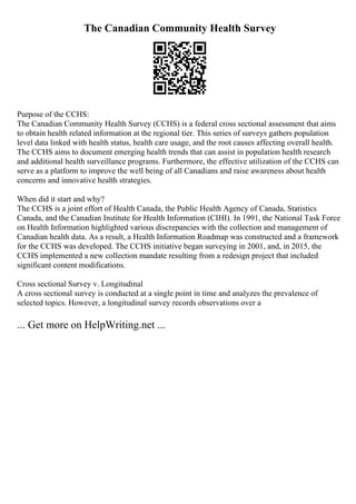 The Canadian Community Health Survey
Purpose of the CCHS:
The Canadian Community Health Survey (CCHS) is a federal cross sectional assessment that aims
to obtain health related information at the regional tier. This series of surveys gathers population
level data linked with health status, health care usage, and the root causes affecting overall health.
The CCHS aims to document emerging health trends that can assist in population health research
and additional health surveillance programs. Furthermore, the effective utilization of the CCHS can
serve as a platform to improve the well being of all Canadians and raise awareness about health
concerns and innovative health strategies.
When did it start and why?
The CCHS is a joint effort of Health Canada, the Public Health Agency of Canada, Statistics
Canada, and the Canadian Institute for Health Information (CIHI). In 1991, the National Task Force
on Health Information highlighted various discrepancies with the collection and management of
Canadian health data. As a result, a Health Information Roadmap was constructed and a framework
for the CCHS was developed. The CCHS initiative began surveying in 2001, and, in 2015, the
CCHS implemented a new collection mandate resulting from a redesign project that included
significant content modifications.
Cross sectional Survey v. Longitudinal
A cross sectional survey is conducted at a single point in time and analyzes the prevalence of
selected topics. However, a longitudinal survey records observations over a
... Get more on HelpWriting.net ...
 