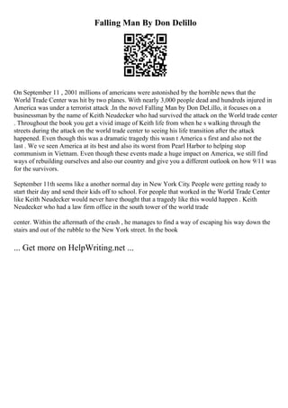 Falling Man By Don Delillo
On September 11 , 2001 millions of americans were astonished by the horrible news that the
World Trade Center was hit by two planes. With nearly 3,000 people dead and hundreds injured in
America was under a terrorist attack .In the novel Falling Man by Don DeLillo, it focuses on a
businessman by the name of Keith Neudecker who had survived the attack on the World trade center
. Throughout the book you get a vivid image of Keith life from when he s walking through the
streets during the attack on the world trade center to seeing his life transition after the attack
happened. Even though this was a dramatic tragedy this wasn t America s first and also not the
last . We ve seen America at its best and also its worst from Pearl Harbor to helping stop
communism in Vietnam. Even though these events made a huge impact on America, we still find
ways of rebuilding ourselves and also our country and give you a different outlook on how 9/11 was
for the survivors.
September 11th seems like a another normal day in New York City. People were getting ready to
start their day and send their kids off to school. For people that worked in the World Trade Center
like Keith Neudecker would never have thought that a tragedy like this would happen . Keith
Neudecker who had a law firm office in the south tower of the world trade
center. Within the aftermath of the crash , he manages to find a way of escaping his way down the
stairs and out of the rubble to the New York street. In the book
... Get more on HelpWriting.net ...
 