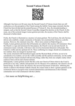 Second Vatican Church
Although it has been over 60 years since the Second Council of Vatican closed, there are still
confusions as to the perception of the Church among the faithful. Some argue extremely that the
Church has been divided and devastated because of Vatican II. Also, the misunderstanding is
rampant, such as that the Second Vatican Councilhas changed the doctrine on the Church. In this
essay, one of the ecclesial images Lumen gentium provides, the mystery of the Church, shall be
discussed in further detail.
Firstly, the Church is illustrated as a mystery in Lumen gentium. The Lord Jesus, the only Saviour,
did not only establish a simple community of disciples, but constituted the Church as a salvific
mystery. However, this statement raises the ... Show more content on Helpwriting.net ...
Finally, Lumen gentium proclaim that all humanity are called to this mystery of Communion. Since
the Church is a sign and instrument for that purpose, the Church is not an end unto herself. As
communion means vertically, with God, it also involves horizontal dimension with people. The
Church is visible and also spiritual (LG 8). These conflicting two images should not considered as
two realities; these are merged in mystical way:
The society structured with hierarchical organs and the Mystical Body of Christ, are not to be
considered as two realities, nor are the visible assembly and the spiritual community, nor the earthly
Church and the Church enriched with heavenly things; rather they form one complex reality which
coalesces from a divine and a human element.
Subsequently, Lumen gentium asserts that this is the one Church of Christ which in the Creed is
professed as one, holy, catholic and apostolic (LG 8). Because of its catholicity, the Church is for all
human beings. In other words, the church is the universal Sacrament of Salvation. Affirming this
church is subsist in the Roman Catholic Church, the council starts to allow a greater openness to the
ecumenical desire to recognize truly ecclesial characteristics and dimensions in the Christian
communities not in full communion with the Catholic
... Get more on HelpWriting.net ...
 