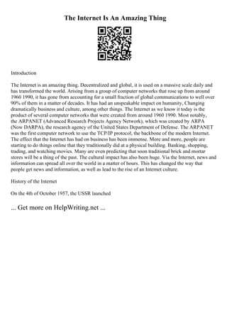 The Internet Is An Amazing Thing
Introduction
The Internet is an amazing thing. Decentralized and global, it is used on a massive scale daily and
has transformed the world. Arising from a group of computer networks that rose up from around
1960 1990, it has gone from accounting for a small fraction of global communications to well over
90% of them in a matter of decades. It has had an unspeakable impact on humanity, Changing
dramatically business and culture, among other things. The Internet as we know it today is the
product of several computer networks that were created from around 1960 1990. Most notably,
the ARPANET (Advanced Research Projects Agency Network), which was created by ARPA
(Now DARPA), the research agency of the United States Department of Defense. The ARPANET
was the first computer network to use the TCP/IP protocol, the backbone of the modern Internet.
The effect that the Internet has had on business has been immense. More and more, people are
starting to do things online that they traditionally did at a physical building. Banking, shopping,
trading, and watching movies. Many are even predicting that soon traditional brick and mortar
stores will be a thing of the past. The cultural impact has also been huge. Via the Internet, news and
information can spread all over the world in a matter of hours. This has changed the way that
people get news and information, as well as lead to the rise of an Internet culture.
History of the Internet
On the 4th of October 1957, the USSR launched
... Get more on HelpWriting.net ...
 