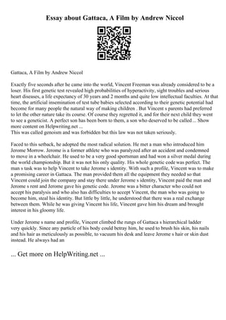 Essay about Gattaca, A Film by Andrew Niccol
Gattaca, A Film by Andrew Niccol
Exactly five seconds after he came into the world, Vincent Freeman was already considered to be a
loser. His first genetic test revealed high probabilities of hyperactivity, sight troubles and serious
heart diseases, a life expectancy of 30 years and 2 months and quite low intellectual faculties. At that
time, the artificial insemination of test tube babies selected according to their genetic potential had
become for many people the natural way of making children . But Vincent s parents had preferred
to let the other nature take its course. Of course they regretted it, and for their next child they went
to see a geneticist. A perfect son has been born to them, a son who deserved to be called... Show
more content on Helpwriting.net ...
This was called genoism and was forbidden but this law was not taken seriously.
Faced to this setback, he adopted the most radical solution. He met a man who introduced him
Jerome Morrow. Jerome is a former athlete who was paralyzed after an accident and condemned
to move in a wheelchair. He used to be a very good sportsman and had won a silver medal during
the world championship. But it was not his only quality. His whole genetic code was perfect. The
man s task was to help Vincent to take Jerome s identity. With such a profile, Vincent was to make
a promising career in Gattaca. The man provided them all the equipment they needed so that
Vincent could join the company and stay there under Jerome s identity, Vincent paid the man and
Jerome s rent and Jerome gave his genetic code. Jerome was a bitter character who could not
accept his paralysis and who also has difficulties to accept Vincent, the man who was going to
become him, steal his identity. But little by little, he understood that there was a real exchange
between them. While he was giving Vincent his life, Vincent gave him his dream and brought
interest in his gloomy life.
Under Jerome s name and profile, Vincent climbed the rungs of Gattaca s hierarchical ladder
very quickly. Since any particle of his body could betray him, he used to brush his skin, his nails
and his hair as meticulously as possible, to vacuum his desk and leave Jerome s hair or skin dust
instead. He always had an
... Get more on HelpWriting.net ...
 