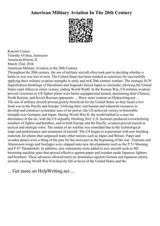 American Military Aviation In The 20th Century
Kareem Ceaser
Timothy O?shea, Instructor
American History II
March 23rd, 2016
American Military Aviation in the 20th Century
Throughout the 20th century, the use of military aircraft often took part in deciding whether a
battle or war was lost or won. The United States has been marked as notorious for successfully
applying their military aviation strengths to early and mid 20th century warfare. The strategic B 29
Superfortress bombings of Hiroshima and Nagasaki forced Japan to surrender, allowing the United
States (and Allies) to claim victory, ending World WarII. In the Korean War, US military aviation
proved victorious as US fighter pilots were better equipped and trained, dominating their Chinese,
North Korean, and Soviet Russian opponents. ... Show more content on Helpwriting.net ...
The use of military aircraft proved greatly beneficial for the United States as they faced a two
front war in the Pacific and Europe. Utilizing their vast human and industrial resources to
develop and construct systematic uses of air power, the US achieved victory in honorable
triumph over Germany and Japan. During World War II, the world battled in a race for
dominance in the air, with the US arguably finishing first. U.S. factories produced overwhelming
numbers of fighter and bombers, and in both Europe and the Pacific, aviation proved crucial in
tactical and strategic roles. The nature of air warfare was remolded due to the technological
leaps and performance and armament of aircraft. The US began to experiment with new building
materials for planes that surpassed many other nations such as Japan and Britain. Paper and
wooden planes were a thing of the past for the most part in the beginning of the war. Titanium and
Aluminium wings and fuselages were slapped onto new developments such as the P 51 Mustang
and P 47 Thunderbolt. In addition, new armaments were added to new aircraft such as M2
browning machine guns that proved effective against paper and wooden made Japanese fighters
and bombers. These advances allowed more air dominance against German and Japanese enemy
aircraft, causing World War II to heavily fall in favor of the United States and the
... Get more on HelpWriting.net ...
 