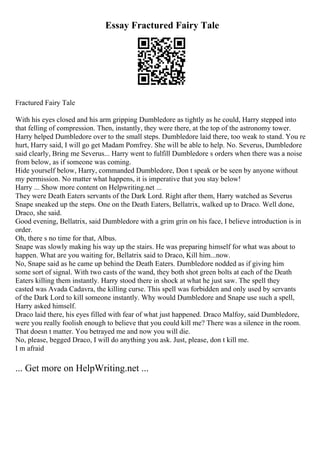 Essay Fractured Fairy Tale
Fractured Fairy Tale
With his eyes closed and his arm gripping Dumbledore as tightly as he could, Harry stepped into
that felling of compression. Then, instantly, they were there, at the top of the astronomy tower.
Harry helped Dumbledore over to the small steps. Dumbledore laid there, too weak to stand. You re
hurt, Harry said, I will go get Madam Pomfrey. She will be able to help. No. Severus, Dumbledore
said clearly, Bring me Severus... Harry went to fulfill Dumbledore s orders when there was a noise
from below, as if someone was coming.
Hide yourself below, Harry, commanded Dumbledore, Don t speak or be seen by anyone without
my permission. No matter what happens, it is imperative that you stay below!
Harry ... Show more content on Helpwriting.net ...
They were Death Eaters servants of the Dark Lord. Right after them, Harry watched as Severus
Snape sneaked up the steps. One on the Death Eaters, Bellatrix, walked up to Draco. Well done,
Draco, she said.
Good evening, Bellatrix, said Dumbledore with a grim grin on his face, I believe introduction is in
order.
Oh, there s no time for that, Albus.
Snape was slowly making his way up the stairs. He was preparing himself for what was about to
happen. What are you waiting for, Bellatrix said to Draco, Kill him...now.
No, Snape said as he came up behind the Death Eaters. Dumbledore nodded as if giving him
some sort of signal. With two casts of the wand, they both shot green bolts at each of the Death
Eaters killing them instantly. Harry stood there in shock at what he just saw. The spell they
casted was Avada Cadavra, the killing curse. This spell was forbidden and only used by servants
of the Dark Lord to kill someone instantly. Why would Dumbledore and Snape use such a spell,
Harry asked himself.
Draco laid there, his eyes filled with fear of what just happened. Draco Malfoy, said Dumbledore,
were you really foolish enough to believe that you could kill me? There was a silence in the room.
That doesn t matter. You betrayed me and now you will die.
No, please, begged Draco, I will do anything you ask. Just, please, don t kill me.
I m afraid
... Get more on HelpWriting.net ...
 