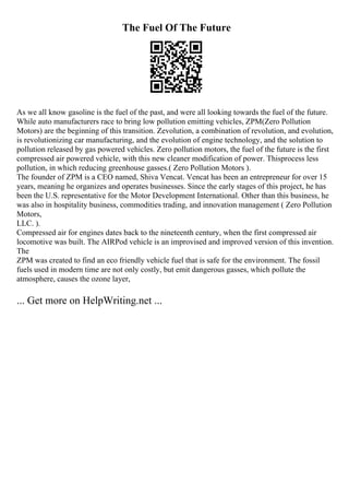 The Fuel Of The Future
As we all know gasoline is the fuel of the past, and were all looking towards the fuel of the future.
While auto manufacturers race to bring low pollution emitting vehicles, ZPM(Zero Pollution
Motors) are the beginning of this transition. Zevolution, a combination of revolution, and evolution,
is revolutionizing car manufacturing, and the evolution of engine technology, and the solution to
pollution released by gas powered vehicles. Zero pollution motors, the fuel of the future is the first
compressed air powered vehicle, with this new cleaner modification of power. Thisprocess less
pollution, in which reducing greenhouse gasses.( Zero Pollution Motors ).
The founder of ZPM is a CEO named, Shiva Vencat. Vencat has been an entrepreneur for over 15
years, meaning he organizes and operates businesses. Since the early stages of this project, he has
been the U.S. representative for the Motor Development International. Other than this business, he
was also in hospitality business, commodities trading, and innovation management ( Zero Pollution
Motors,
LLC. ).
Compressed air for engines dates back to the nineteenth century, when the first compressed air
locomotive was built. The AIRPod vehicle is an improvised and improved version of this invention.
The
ZPM was created to find an eco friendly vehicle fuel that is safe for the environment. The fossil
fuels used in modern time are not only costly, but emit dangerous gasses, which pollute the
atmosphere, causes the ozone layer,
... Get more on HelpWriting.net ...
 