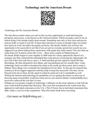 Technology and the American Dream
Technology and The American Dream
The idea that no matter where you start in life you have opportunity to work hard and gain
prosperity and success, is also known as the American Dream. Which nowadays seems to be an
almost dying if not already totally dead concept. Something seen only in fairy tales and movies
and not really so much in real life. In these days and times it seems as though it does not matter
how hard you work, but rather the people you know, that decide whether you will have the
opportunity to be successful or not. But if you are just an everyday person how exactly are you
supposed to go about making those connections with people that really matter? The ones that can
really help you? It almost seems like if you ... Show more content on Helpwriting.net ...
His dream finally began to come together in 2009 when his videos captured the interest of a
manager who then contacted him and helped him in the process of meeting the right people. He
met with Usher who took him to meet L.A. Reid and then got him signed to Island Def Jam
Recordings. He then released his first album, and went platinum just two months later. Using
technology Justin was able to broadcast his talent to the world, get discovered, and to create a
fanbase.These things were eventually the foundations for his fame. To this day his original fans
continue to be his biggest supporters and they help to keep him successful. Not only was he
blessed in his rise to fame, but the speed in which he achieved it all is remarkable as well.
Without the Internet and technology his probability of ever getting the chance to meet any of
those big name record labels would have been next to zero and his fanbase would probably have
never have achieved the size that it is now.
Perhaps an even greater example of technology s influence on the music industry is told with the
story of the british boyband One Direction. They were first introduced to the world when they
appeared as individual contestants on the U.K. s The X Factor, but as individual contestants they
didn t make it very far in the competition. Their first lucky break from even being
... Get more on HelpWriting.net ...
 