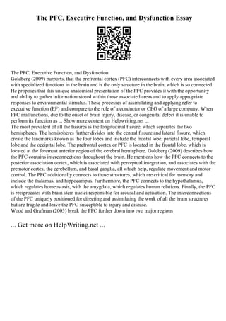 The PFC, Executive Function, and Dysfunction Essay
The PFC, Executive Function, and Dysfunction
Goldberg (2009) purports, that the prefrontal cortex (PFC) interconnects with every area associated
with specialized functions in the brain and is the only structure in the brain, which is so connected.
He proposes that this unique anatomical presentation of the PFC provides it with the opportunity
and ability to gather information stored within those associated areas and to apply appropriate
responses to environmental stimulus. These processes of assimilating and applying refer to
executive function (EF) and compare to the role of a conductor or CEO of a large company. When
PFC malfunctions, due to the onset of brain injury, disease, or congenital defect it is unable to
perform its function as ... Show more content on Helpwriting.net ...
The most prevalent of all the fissures is the longitudinal fissure, which separates the two
hemispheres. The hemispheres further divides into the central fissure and lateral fissure, which
create the landmarks known as the four lobes and include the frontal lobe, parietal lobe, temporal
lobe and the occipital lobe. The prefrontal cortex or PFC is located in the frontal lobe, which is
located at the foremost anterior region of the cerebral hemisphere. Goldberg (2009) describes how
the PFC contains interconnections throughout the brain. He mentions how the PFC connects to the
posterior association cortex, which is associated with perceptual integration, and associates with the
premotor cortex, the cerebellum, and basal ganglia, all which help, regulate movement and motor
control. The PFC additionally connects to those structures, which are critical for memory and
include the thalamus, and hippocampus. Furthermore, the PFC connects to the hypothalamus,
which regulates homeostasis, with the amygdala, which regulates human relations. Finally, the PFC
is reciprocates with brain stem nuclei responsible for arousal and activation. The interconnections
of the PFC uniquely positioned for directing and assimilating the work of all the brain structures
but are fragile and leave the PFC susceptible to injury and disease.
Wood and Grafman (2003) break the PFC further down into two major regions
... Get more on HelpWriting.net ...
 