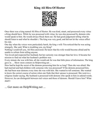 King Ali Hira Of Heetor
Once there was a king named Ali Hira of Heetor. He was kind, smart, and possessed every virtue
a King should have. While he was possessed with virtue, he was also possessed by demons who
would speak to him. He would always block them out. He had good judgement telling what he
should listen to and what he shouldn t. The king was very good, and did not let the voices affect
his rule.
One day when the voices were particularly harsh, the king s wife Tira noticed that he was acting
strangely. She said, What is troubling you, my King?
Nothing I could tell you, Ali Hira answered. He knew that his wife would become afraid and be
unable to refrain from telling anyone.
Tira loved and respected her husband, but her curiosity was stronger than her love. It became her
mission to find out what her husband s problem was.
Every minute she was with him, all she would ask for was that little piece of information. The king
gave in. ... Show more content on Helpwriting.net ...
How had he kept the secret of the demons possessing him for so long? Then she was afraid. She
had married and had children with someone who was possessed? If the demons possessed him,
she had been near demons every time she was with him. She wanted to tell someone. She wanted
to know the correct course of action when one finds that their spouse is possessed. She went to a
religious leader saying, My husband is possessed with demons who speak to him in unkind words.
However, he can distinguish between real voices and those of demons. Should I leave him? What
shall I
... Get more on HelpWriting.net ...
 