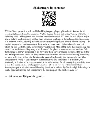 Shakespeare Importance
William Shakespeare is a well established English poet, playwright and actor known for his
prominent plays such as A Midsummer Night s Dream, Romeo and Juliet, Taming of the Shrew
and many more. Although the bard has now been dead for over 400 years, he still plays a major
role in today s modern society and has been important teachings in formal education for as long
as it has been around. Proving that he still has an important place in today s modern society. The
english language owes shakespeare a dept, as he invented over 1700 words for it, many of
which we still use to this very day without even realising. Most of the plays that shakespeare has
created are used for teaching many schools around the globe as shakespeare had a unique flair
that he used to convey a message in his plays and these ways are being encouraged to use to this
day. Shakspeare had a knack for being able to relate with the audience of his time by connecting
his ideas and events within his plays to make a complex character that everyone loved. Also,
Shakespeare s ability to use a range of human emotions and summarise it in a simple, but
profoundly articulate verse is perhaps one of the main reasons for his undergoing popularity even
to this day. Some say that Shakespeare was ahead of his time, some of the material that
Shakespeare put in his plays are still burning situations in today s dysfunctional global society. It
can be peculiar knowing that Shakespeare, the English poet who has been dead for
... Get more on HelpWriting.net ...
 