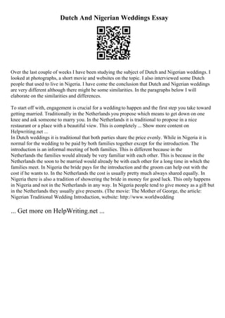 Dutch And Nigerian Weddings Essay
Over the last couple of weeks I have been studying the subject of Dutch and Nigerian weddings. I
looked at photographs, a short movie and websites on the topic. I also interviewed some Dutch
people that used to live in Nigeria. I have come the conclusion that Dutch and Nigerian weddings
are very different although there might be some similarities. In the paragraphs below I will
elaborate on the similarities and differences.
To start off with, engagement is crucial for a weddingto happen and the first step you take toward
getting married. Traditionally in the Netherlands you propose which means to get down on one
knee and ask someone to marry you. In the Netherlands it is traditional to propose in a nice
restaurant or a place with a beautiful view. This is completely ... Show more content on
Helpwriting.net ...
In Dutch weddings it is traditional that both parties share the price evenly. While in Nigeria it is
normal for the wedding to be paid by both families together except for the introduction. The
introduction is an informal meeting of both families. This is different because in the
Netherlands the families would already be very familiar with each other. This is because in the
Netherlands the soon to be married would already be with each other for a long time in which the
families meet. In Nigeria the bride pays for the introduction and the groom can help out with the
cost if he wants to. In the Netherlands the cost is usually pretty much always shared equally. In
Nigeria there is also a tradition of showering the bride in money for good luck. This only happens
in Nigeria and not in the Netherlands in any way. In Nigeria people tend to give money as a gift but
in the Netherlands they usually give presents. (The movie: The Mother of George, the article:
Nigerian Traditional Wedding Introduction, website: http://www.worldwedding
... Get more on HelpWriting.net ...
 