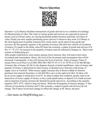 Macro Question
Question 1 a) (i) Money facilitates transactions of goods and service as a medium of exchange.
(ii) Measurement of value; The value of various goods and services are expressed in terms of
money such as $10 per meter, etc. having facilitated modern business and trade. (iii) Store of
value; People can store surplus purchasing power and use it whenever they want. (iv) Money is
the most liquid asset (Liquidity measures how easily assets can be spent to buy goods and
services). B) The quantity equation is the quantity of money (M) times the velocity of circulation
of money (V) equals to the dollar value (P) times the economy s output of goods and services (Y)(
M x V = P x Y). An increase in the quantity of money must be reflected in changes in... Show more
content on Helpwriting.net ...
After people could borrow more money and pay fewer interests, they will tend to have more
investment and consumption. Hence, the level of the investment and consumption also will be
increased. Consequently, it also will increase the level of activity. Value of money Value of
money Price Level Price Level MS2 MS2 MS1 MS1 P1 P1 r1 r1 E1 P2 P2 r2 r2 E2 Md Md Qty
of money Qty of money Q1 Q2 As the diagram showed, at initial equilibrium, value of money and
quantity of money is determined at where money of demand curve intersects with money of
supply curve at r1and Q1. When money supply increases due to Reserve Bank of America
purchases Government Securities, it will shift Ms1 curve to the right to be Ms2. So there will
be an excess supply at initial price level P1. In order to adjust this condition, people want to rid
themselves of excess supply of money so they could spend money or deposit it in a bank account
and an injection of money increase the demand for goods and serves. According to the quantity
equation: M*V=P*Y, which is long run theory. When the M (quantity of money) changes, V (the
velocity of circulation of money) and Y (the economy s output of goods and services) do not
change. The P (price level) must change to reflect the change in M. Hence, the price
... Get more on HelpWriting.net ...
 