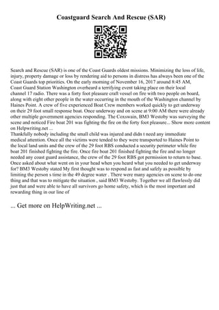 Coastguard Search And Rescue (SAR)
Search and Rescue (SAR) is one of the Coast Guards oldest missions. Minimizing the loss of life,
injury, property damage or loss by rendering aid to persons in distress has always been one of the
Coast Guards top priorities. On the early morning of November 16, 2017 around 8:45 AM,
Coast Guard Station Washington overheard a terrifying event taking place on their local
channel 17 radio. There was a forty foot pleasure craft vessel on fire with two people on board,
along with eight other people in the water occurring in the mouth of the Washington channel by
Haines Point. A crew of five experienced Boat Crew members worked quickly to get underway
on their 29 foot small response boat. Once underway and on scene at 9:00 AM there were already
other multiple government agencies responding. The Coxswain, BM3 Westoby was surveying the
scene and noticed Fire boat 201 was fighting the fire on the forty foot pleasure... Show more content
on Helpwriting.net ...
Thankfully nobody including the small child was injured and didn t need any immediate
medical attention. Once all the victims were tended to they were transported to Haines Point to
the local land units and the crew of the 29 foot RBS conducted a security perimeter while fire
boat 201 finished fighting the fire. Once fire boat 201 finished fighting the fire and no longer
needed any coast guard assistance, the crew of the 29 foot RBS got permission to return to base.
Once asked about what went on in your head when you heard what you needed to get underway
for? BM3 Westoby stated My first thought was to respond as fast and safely as possible by
limiting the person s time in the 49 degree water . There were many agencies on scene to do one
thing and that was to mitigate the situation , said BM3 Westoby. Together we all flawlessly did
just that and were able to have all survivors go home safety, which is the most important and
rewarding thing in our line of
... Get more on HelpWriting.net ...
 