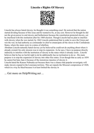 Lincoln s Rights Of Slavery
Lincoln has always hated slavery; he thought it was something cruel. He noticed that the nation
started dividing because of this issue and he wanted to fix, at any cost. However he thought he did
not the given power to end slavery and furthermore because the constitution protected slavery, yet
he interfered with this institution after his 1860 election. Though Lincoln had no plan to interfere
with slavery when the war started, by 1862 Lincoln understood that in order to save the Union and
win the war, he had authority as commander in chief to emancipate all the slaves in the Confederate
States, where the states were in a status of rebellion.
Abraham Lincoln naturally hated slavery yet he believed he could not do anything about where it
already existed; his only mission was to stop its expansion. As he says, I have no purpose directly
indirectly to interfere with the institution of slavery in the states where it already exists . Lincoln
believes that he has no lawful right to do he additionally has no inclination to do so . His main
purpose is to stop the expansion of slavery into other free states. Even though that as early as 1854
he cannot but hate, hate it because of the monstrous injustice of slavery it .
Lincoln hated the Kansas Nebraska act because there was a chance that popular sovereignty will
make slavery expand in the Louisiana territory. This act repeals the Missouri compromise of 1820,
which in a way he liked because it at least limited the slavery in
... Get more on HelpWriting.net ...
 