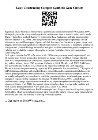 Essay Constructing Complex Synthetic Gene Circuits
Regulation of any biological phenotype is a complex and tuned phenomenon (Weng et al, 1999).
Biological systems face frequent change in the environment, both at intrinsic and extrinsic levels.
These systems have evolved themselves to integrate these fluctuations and take an appropriate
decision (Helikar et al, 2008). Classical genetics and DNAsequencing have provided a lot of
information about different types of genes and their functions, but how do these genes interact and
integrate environmental signals to encode different phenotypic responses, is not clearly understood.
Emergence of synthetic biology has enabled biologists to characterize these genetic components in
isolation and predict the behavior of complex networks. Synthetic... Show more content on
Helpwriting.net ...
Each repeat comprised of 33 to 34 amino acids. Different repeats vary mostly at position 12 and
13. Amino acids present at these two positions are called repeat variable di residues (RVDs).
Each RVD has preference for a nucleotide. Repeats are modular and can be assembled in required
way to bind with any target DNA sequence (Gaber et al, 2014; Meckler et al, 2013). TALEs are
thus a powerful and modular tool, which can be engineered to target any DNA sequence.
Riboswitches are non protein coding regulatory RNA, present in 5Вґ untranslated (UTR) region of
mRNA, that upon binding with small molecules or peptides undergo conformational changes to
control gene expression at translational level. Riboswitches are conceptually comprised of two
parts (i) ligand specific aptamer domain, and (ii) expression platform, which undergoes structural
changes in response to the changes in the aptamer (Winkler Breaker, 2005). Ligand driven
conformational change regulates translation either by sequestering ribosome binding site or by
releasing it (Caron et al, 2012). Engineered riboswitches have been reported to be modular and
work in dose dependent manner (Ceres et al, 2013; Dixon et al, 2010).
Modular nature of Riboswitch and TALE encouraged us to design a novel set of regulatory systems,
RiboTALEs, which have multidimensional input control, like natural complex gene circuits, target
specificity, and shall have ability of scale up to virtually control
... Get more on HelpWriting.net ...
 